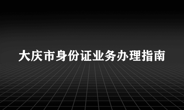 大庆市身份证业务办理指南