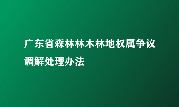 广东省森林林木林地权属争议调解处理办法