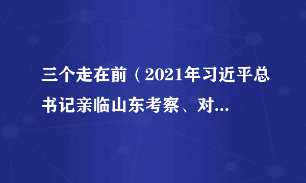 三个走在前（2021年习近平总书记亲临山东考察、对山东作出了“三个走在前”的指示要求）