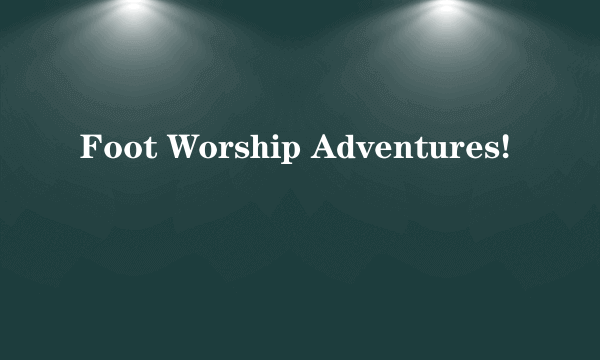 Foot Worship Adventures!