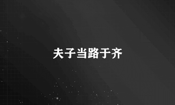 夫子当路于齐