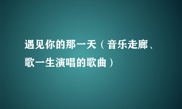 遇见你的那一天（音乐走廊、歌一生演唱的歌曲）