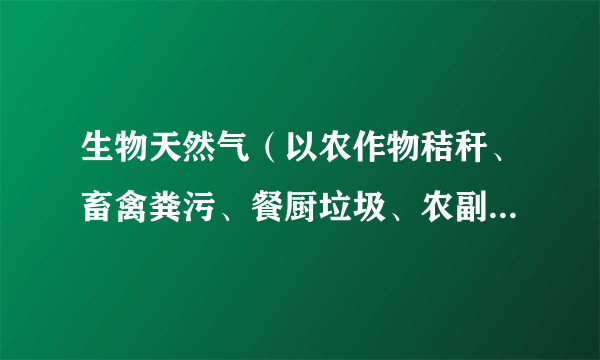 生物天然气（以农作物秸秆、畜禽粪污、餐厨垃圾、农副产品加工废水等各类城乡有机废弃物为原料的天然气）