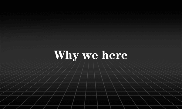 Why we here