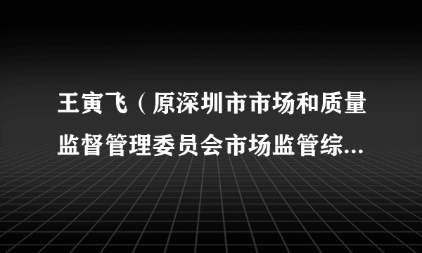 王寅飞（原深圳市市场和质量监督管理委员会市场监管综合处处长）