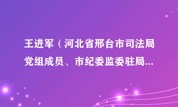 王进军（河北省邢台市司法局党组成员、市纪委监委驻局纪检监察组组长）