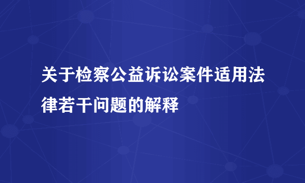 关于检察公益诉讼案件适用法律若干问题的解释