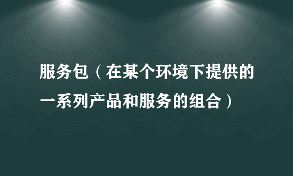 服务包（在某个环境下提供的一系列产品和服务的组合）