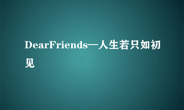 DearFriends—人生若只如初见