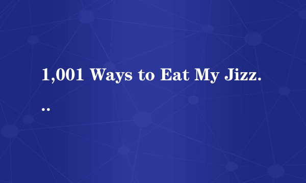1,001 Ways to Eat My Jizz, Part 2