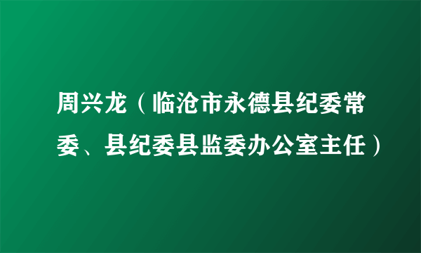 周兴龙（临沧市永德县纪委常委、县纪委县监委办公室主任）