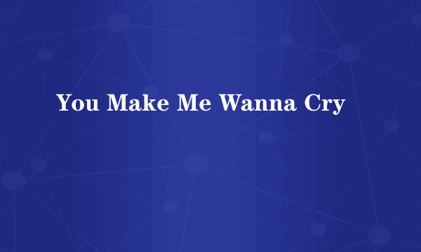 You Make Me Wanna Cry