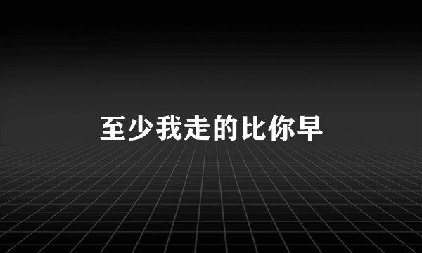 至少我走的比你早