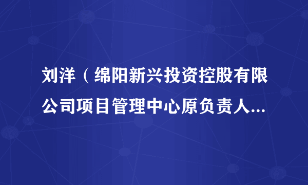 刘洋(绵阳新兴投资控股有限公司项目管理中心原负责人、建设管理部原部长)