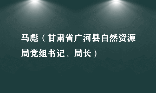 马彪（甘肃省广河县自然资源局党组书记、局长）