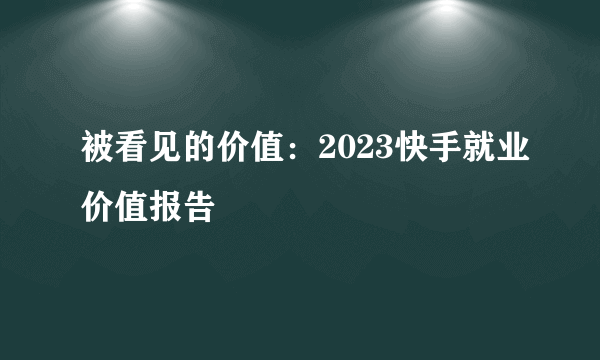 被看见的价值：2023快手就业价值报告