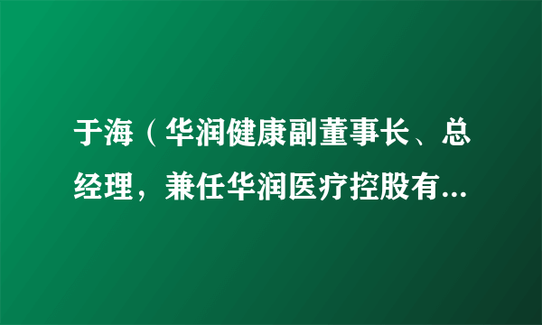于海(华润健康副董事长、总经理,兼任华润医疗控股有限公司执行董事、总裁)