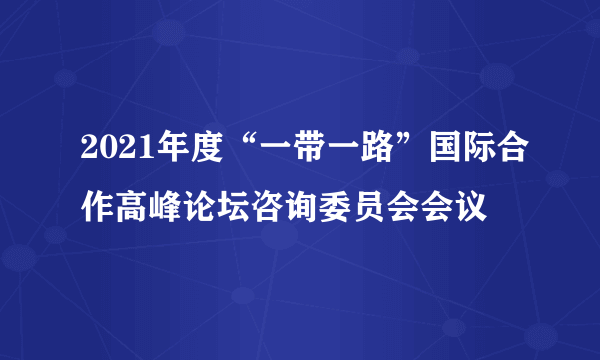 2021年度“一带一路”国际合作高峰论坛咨询委员会会议
