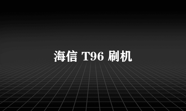 海信 T96 刷机