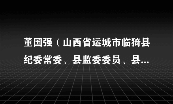董国强（山西省运城市临猗县纪委常委、县监委委员、县纪委监委第一监督检查室主任）