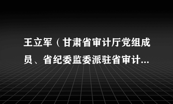 王立军(甘肃省审计厅党组成员、省纪委监委派驻省审计厅纪检监察组组长)