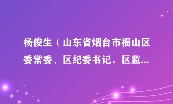 杨俊生(山东省烟台市福山区委常委、区纪委书记,区监委主任)