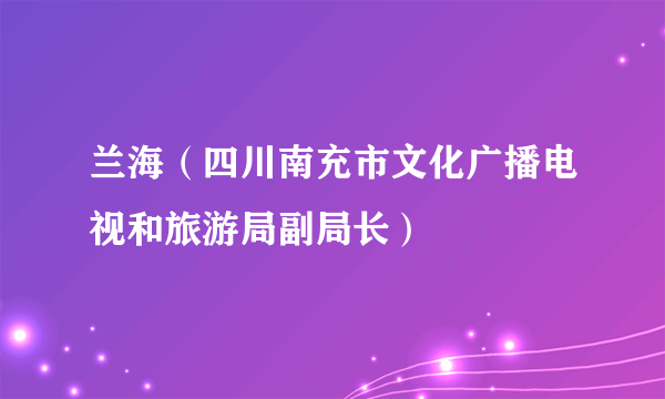 兰海（四川南充市文化广播电视和旅游局副局长）