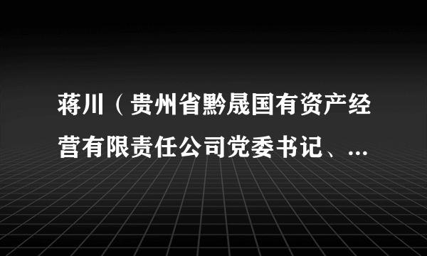 蒋川(贵州省黔晟国有资产经营有限责任公司党委书记、董事长)