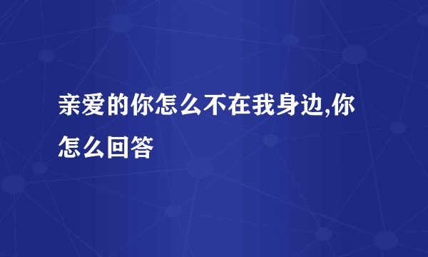 亲爱的你怎么不在我身边,你怎么回答