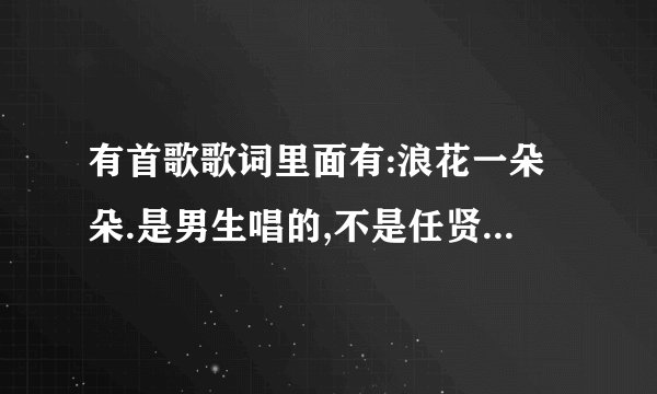 有首歌歌词里面有:浪花一朵朵.是男生唱的,不是任贤齐唱的浪花一朵朵,