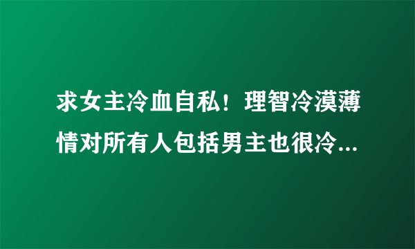 求女主冷血自私！理智冷漠薄情对所有人包括男主也很冷酷的小说气势很强大，藐视一切的那种