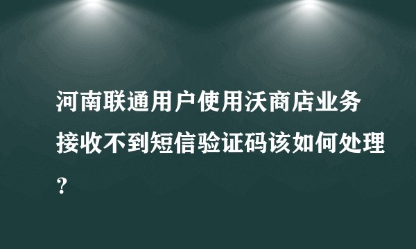 河南联通用户使用沃商店业务接收不到短信验证码该如何处理？