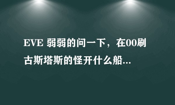 EVE 弱弱的问一下，在00刷古斯塔斯的怪开什么船最效率？？本人用金鹏刷的蛋疼死了DPS才不到700，很无语。