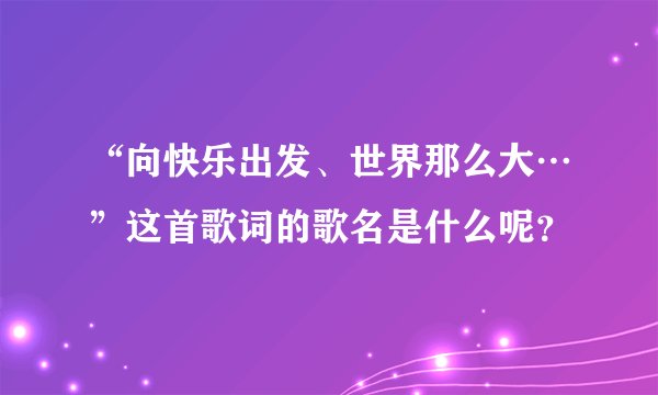 “向快乐出发、世界那么大…”这首歌词的歌名是什么呢？