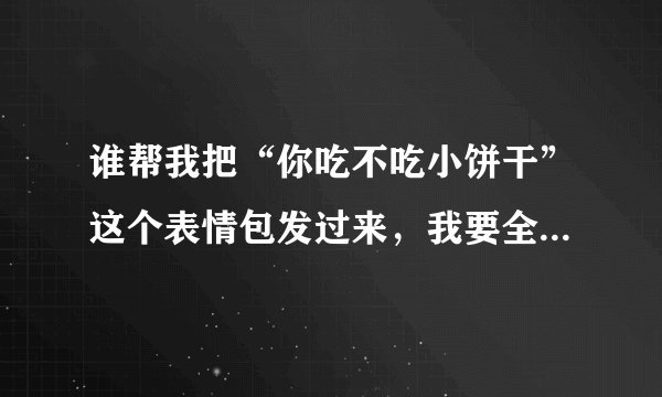谁帮我把“你吃不吃小饼干”这个表情包发过来，我要全部的，谢谢，必采纳！