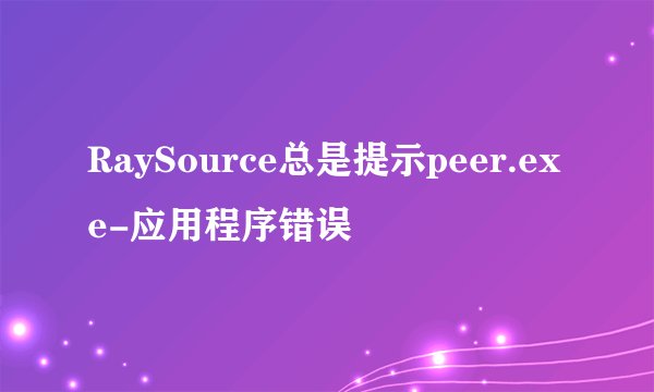 RaySource总是提示peer.exe-应用程序错误
