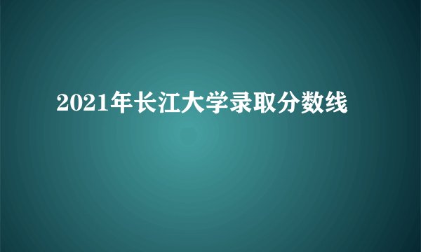 2021年长江大学录取分数线