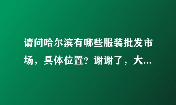 请问哈尔滨有哪些服装批发市场，具体位置？谢谢了，大神帮忙啊