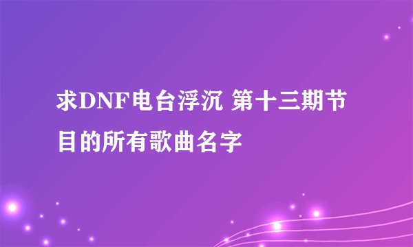 求DNF电台浮沉 第十三期节目的所有歌曲名字