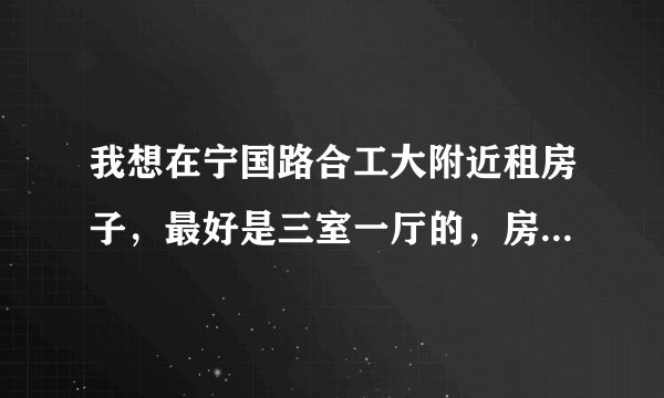 我想在宁国路合工大附近租房子，最好是三室一厅的，房租在600块钱左右，太高的不要，环境一定要好，急急急
