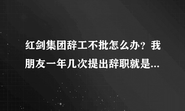 红剑集团辞工不批怎么办？我朋友一年几次提出辞职就是不批，公司霸王条款，基本上算是黑工厂。
