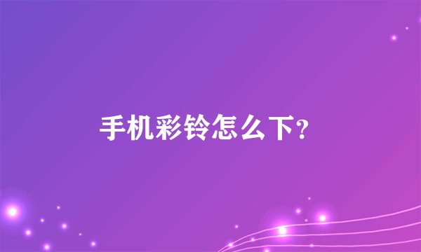 手机彩铃怎么下？