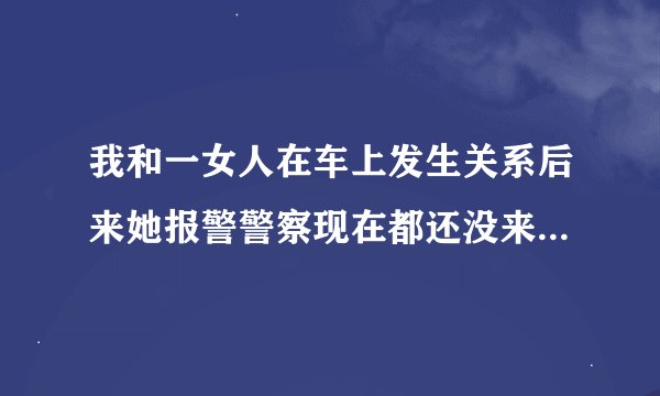 我和一女人在车上发生关系后来她报警警察现在都还没来抓我什么意思？