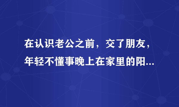 在认识老公之前，交了朋友，年轻不懂事晚上在家里的阳台上亲热可能被人看到了，现在老公一直拿它说事，说