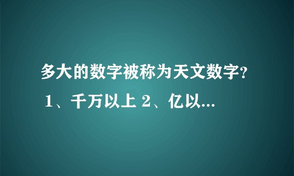 多大的数字被称为天文数字？ 1、千万以上 2、亿以上 3、万以上