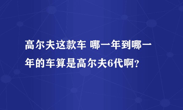 高尔夫这款车 哪一年到哪一年的车算是高尔夫6代啊？