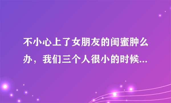 不小心上了女朋友的闺蜜肿么办，我们三个人很小的时候就认识 算青梅竹马吧，其中一个是我女朋友 而且还