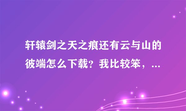 轩辕剑之天之痕还有云与山的彼端怎么下载？我比较笨，最好一步一步的走，最好有图片哦！！！！！！！！！