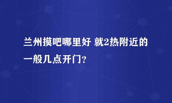 兰州摸吧哪里好 就2热附近的 一般几点开门？