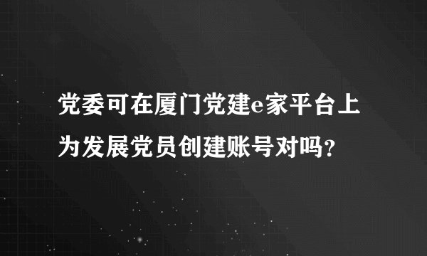 党委可在厦门党建e家平台上为发展党员创建账号对吗？
